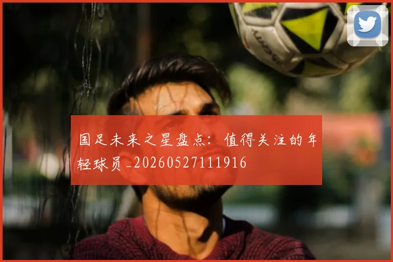 国足未来之星盘点：值得关注的年轻球员_20260527111916