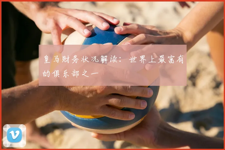 皇马财务状况解读：世界上最富有的俱乐部之一