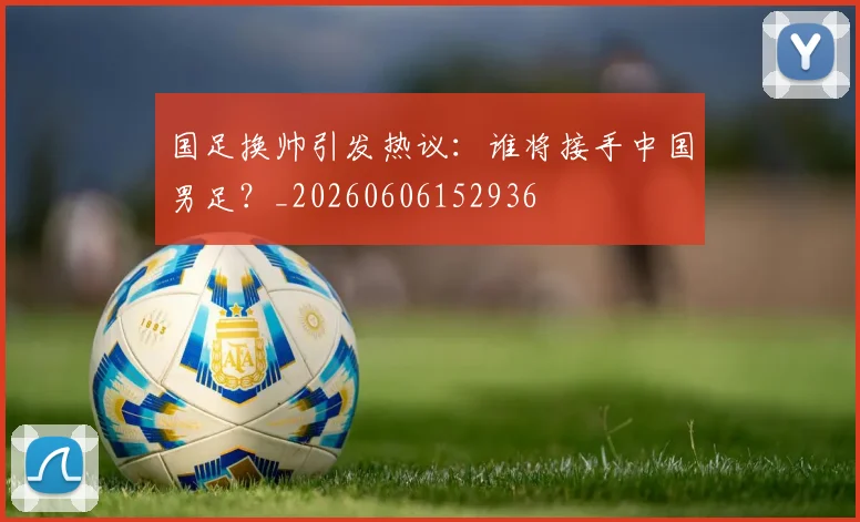 国足换帅引发热议：谁将接手中国男足？_20260606152936