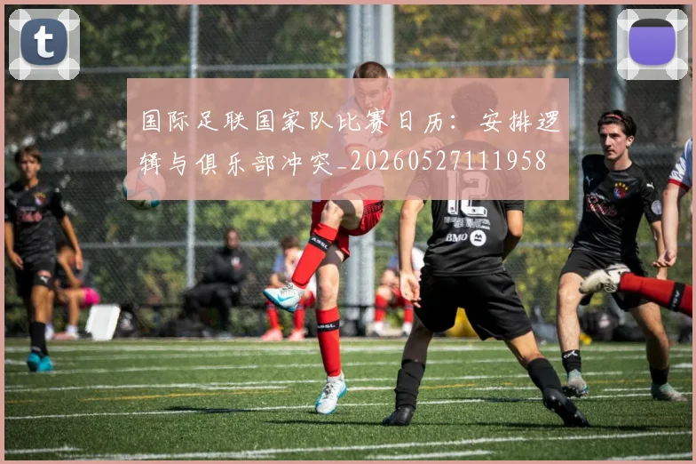 国际足联国家队比赛日历:安排逻辑与俱乐部冲突_20260527111958