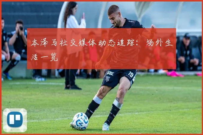 本泽马社交媒体动态追踪：场外生活一览