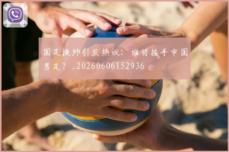 国足换帅引发热议：谁将接手中国男足？_20260606152936