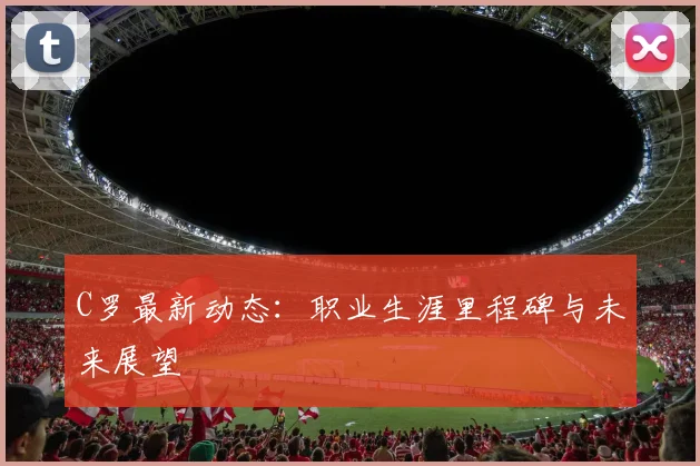 C罗最新动态:职业生涯里程碑与未来展望