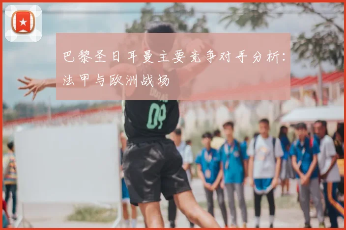 巴黎圣日耳曼主要竞争对手分析：法甲与欧洲战场